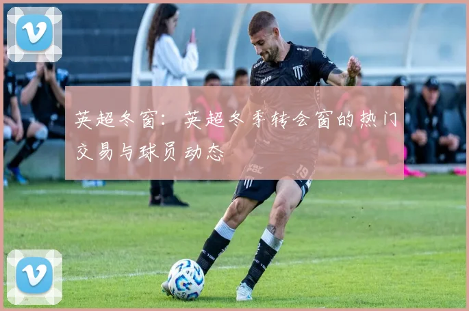 英超冬窗：英超冬季转会窗的热门交易与球员动态