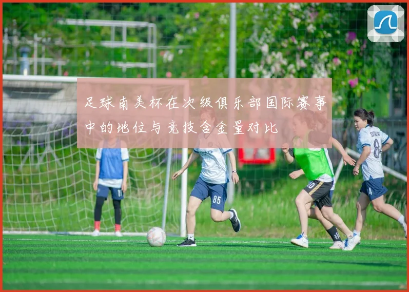 足球南美杯在次级俱乐部国际赛事中的地位与竞技含金量对比