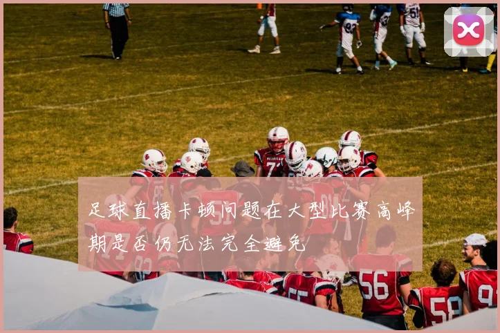 足球直播卡顿问题在大型比赛高峰期是否仍无法完全避免